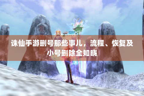 诛仙手游删号那些事儿，流程、恢复及小号删除全知晓