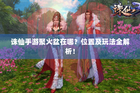 诛仙手游聚火盆在哪？位置及玩法全解析！