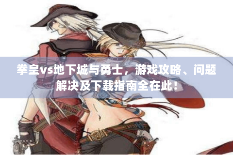 拳皇vs地下城与勇士，游戏攻略、问题解决及下载指南全在此！