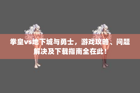 拳皇vs地下城与勇士，游戏攻略、问题解决及下载指南全在此！