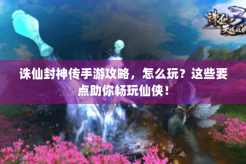 诛仙封神传手游攻略，怎么玩？这些要点助你畅玩仙侠！