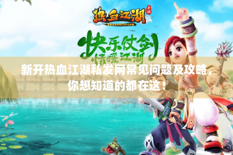 新开热血江湖私发网常见问题及攻略，你想知道的都在这！
