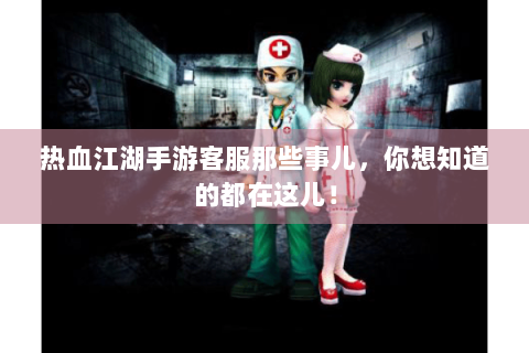 热血江湖手游客服那些事儿，你想知道的都在这儿！