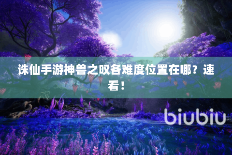 诛仙手游神兽之叹各难度位置在哪？速看！