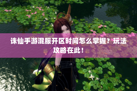 诛仙手游混服开区时间怎么掌握？玩法攻略在此！
