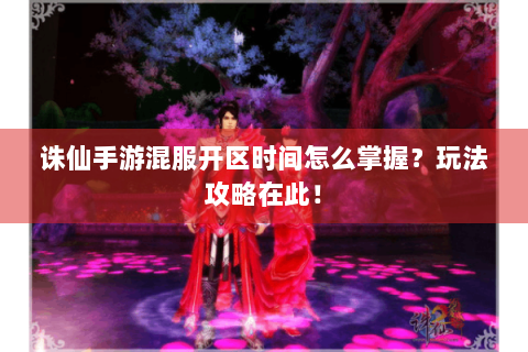 诛仙手游混服开区时间怎么掌握？玩法攻略在此！