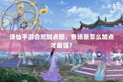 诛仙手游合欢加点图，各场景怎么加点才最强？