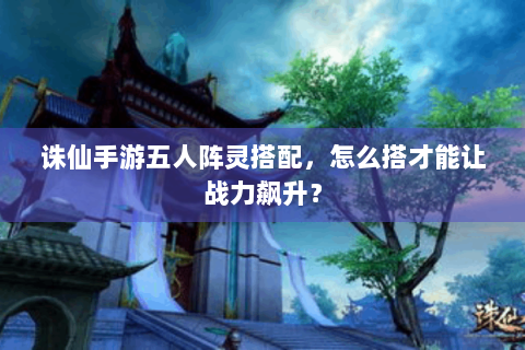 诛仙手游五人阵灵搭配，怎么搭才能让战力飙升？