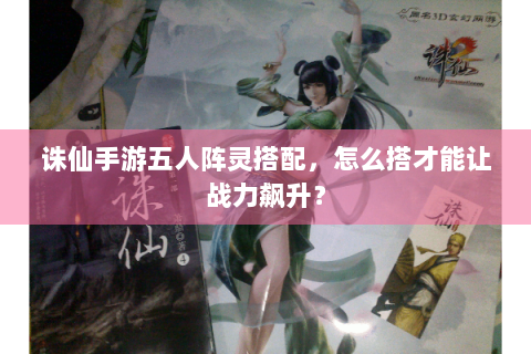 诛仙手游五人阵灵搭配，怎么搭才能让战力飙升？