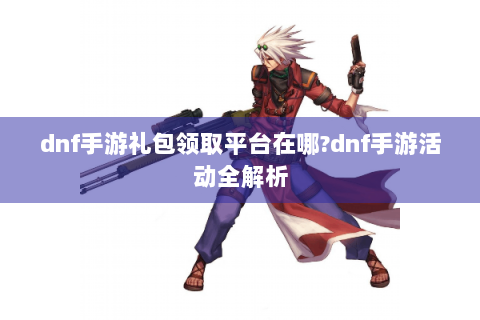 dnf手游礼包领取平台在哪?dnf手游活动全解析