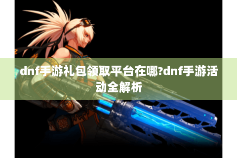 dnf手游礼包领取平台在哪?dnf手游活动全解析