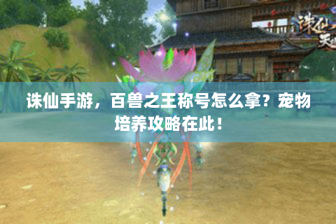 诛仙手游，百兽之王称号怎么拿？宠物培养攻略在此！