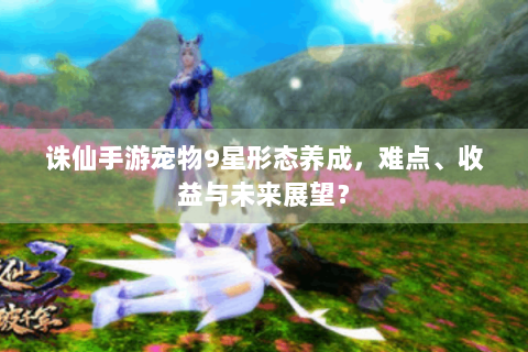 诛仙手游宠物9星形态养成，难点、收益与未来展望？