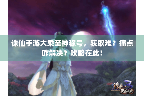 诛仙手游大乘至神称号，获取难？痛点咋解决？攻略在此！