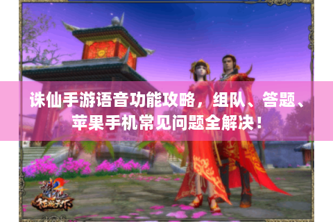 诛仙手游语音功能攻略，组队、答题、苹果手机常见问题全解决！