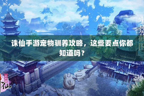 诛仙手游宠物驯养攻略，这些要点你都知道吗？