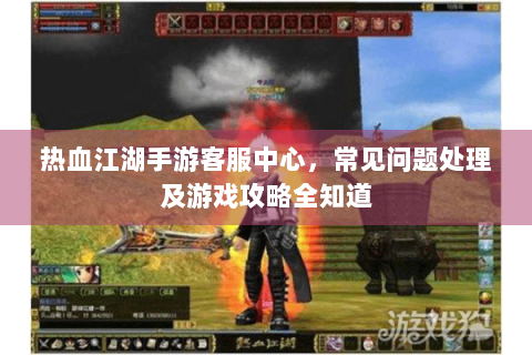热血江湖手游客服中心，常见问题处理及游戏攻略全知道