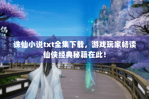 诛仙小说txt全集下载，游戏玩家畅读仙侠经典秘籍在此！