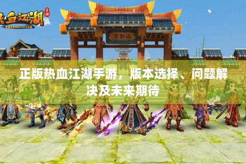 正版热血江湖手游，版本选择、问题解决及未来期待