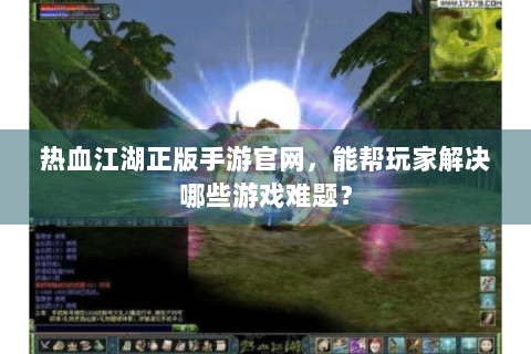 热血江湖正版手游官网，能帮玩家解决哪些游戏难题？