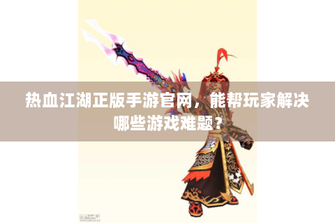 热血江湖正版手游官网，能帮玩家解决哪些游戏难题？