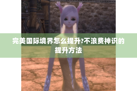 完美国际境界怎么提升?不浪费神识的提升方法
