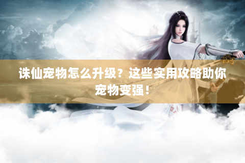 诛仙宠物怎么升级？这些实用攻略助你宠物变强！
