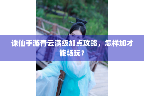 诛仙手游青云满级加点攻略，怎样加才能畅玩？