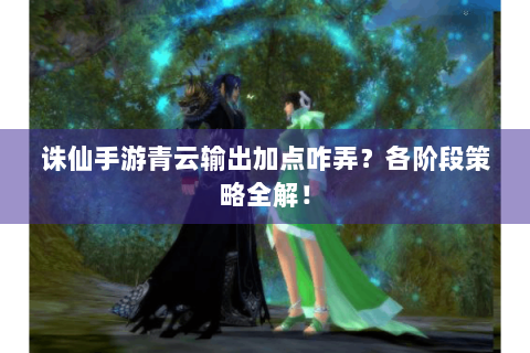 诛仙手游青云输出加点咋弄？各阶段策略全解！