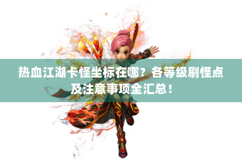 热血江湖卡怪坐标在哪？各等级刷怪点及注意事项全汇总！