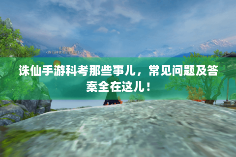 诛仙手游科考那些事儿，常见问题及答案全在这儿！