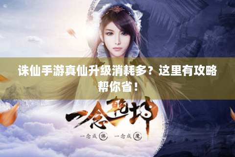 诛仙手游真仙升级消耗多？这里有攻略帮你省！