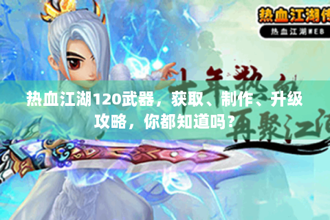 热血江湖120武器，获取、制作、升级攻略，你都知道吗？