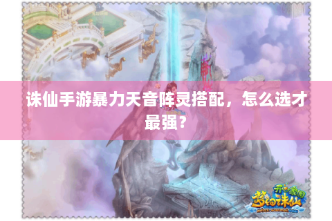 诛仙手游暴力天音阵灵搭配，怎么选才最强？