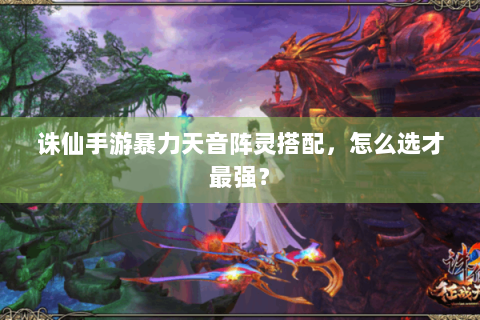诛仙手游暴力天音阵灵搭配，怎么选才最强？
