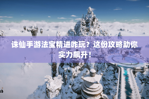 诛仙手游法宝精进咋玩？这份攻略助你实力飙升！