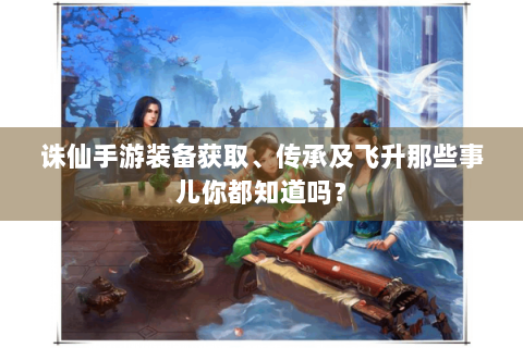 诛仙手游装备获取、传承及飞升那些事儿你都知道吗？