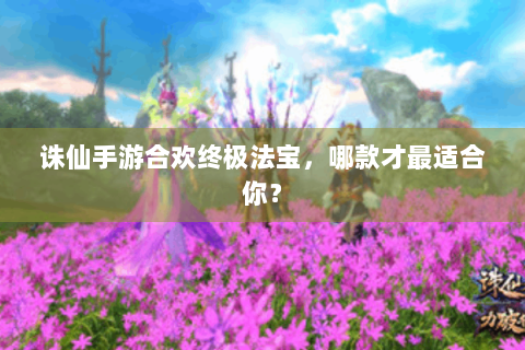 诛仙手游合欢终极法宝，哪款才最适合你？