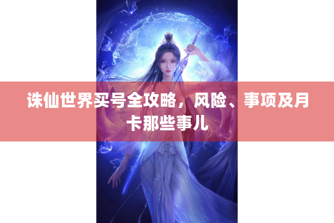 诛仙世界买号全攻略，风险、事项及月卡那些事儿