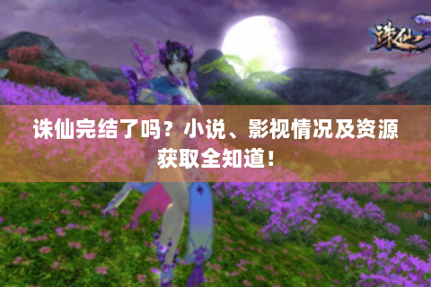 诛仙完结了吗？小说、影视情况及资源获取全知道！