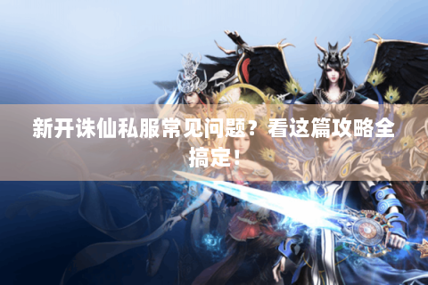 新开诛仙私服常见问题？看这篇攻略全搞定！