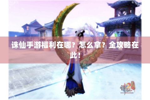 诛仙手游福利在哪？怎么拿？全攻略在此！