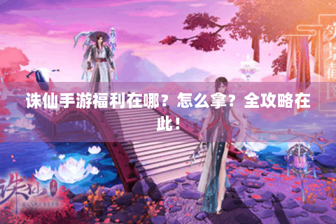 诛仙手游福利在哪？怎么拿？全攻略在此！