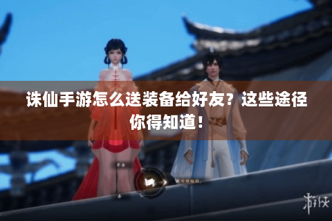诛仙手游怎么送装备给好友？这些途径你得知道！