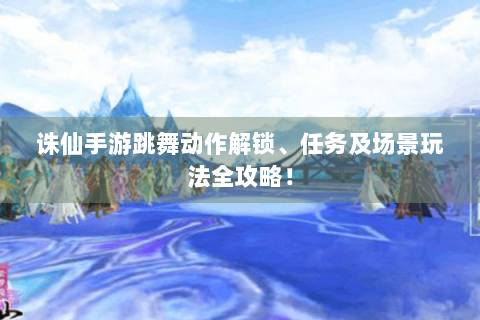 诛仙手游跳舞动作解锁、任务及场景玩法全攻略！