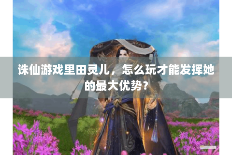 诛仙游戏里田灵儿，怎么玩才能发挥她的最大优势？