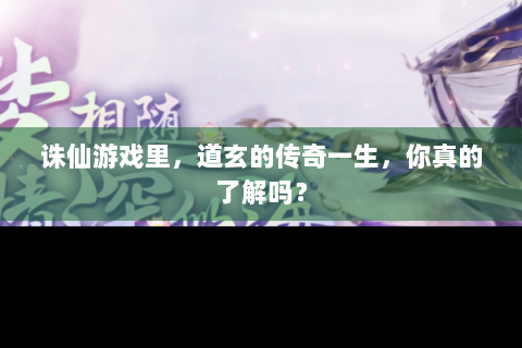 诛仙游戏里，道玄的传奇一生，你真的了解吗？