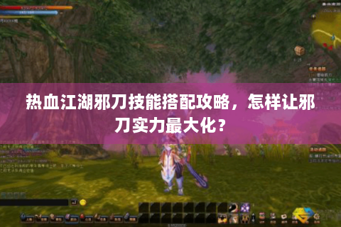 热血江湖邪刀技能搭配攻略，怎样让邪刀实力最大化？