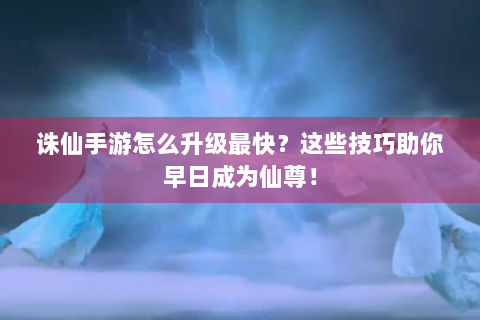 诛仙手游怎么升级最快？这些技巧助你早日成为仙尊！