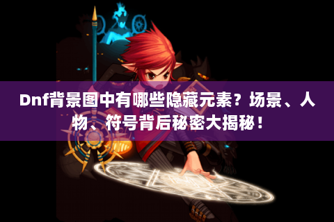 Dnf背景图中有哪些隐藏元素？场景、人物、符号背后秘密大揭秘！